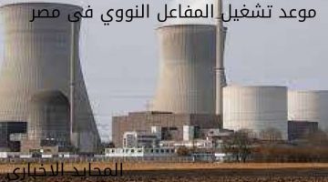 موعد تشغيل المفاعل النووي فى مصر لأول مرة